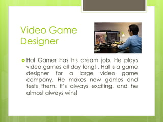 Video Game Designer 
Hal Garner has his dream job. He plays video games all day long! . Hal is a game designer for a large video game company. He makes new games and tests them. It’s always exciting, and he almost always wins!  