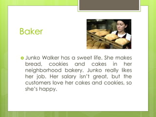 Baker 
Junko Walker has a sweet life. She makes bread, cookies and cakes in her neighborhood bakery. Junko really likes her job. Her salary isn’t great, but the customers love her cakes and cookies, so she’s happy.  