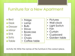 Furniture for a New Apartment 
Bed 
Desk 
Dresser 
Mirror 
Sink 
Sofa 
Table 
•Fridge 
•Lamp 
•Bulb 
•Stove 
•Bookcase 
•Oven 
•Chairs 
•Coffee table 
•Pictures 
•Wall clock 
•Light Switch 
•Fan 
•Curtain 
•Cupboard 
•Garden table 
Activity #4: Write the names of the furniture in the correct place.  