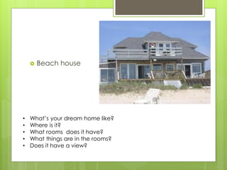 Beach house 
•What’s your dream home like? 
•Where is it? 
•What rooms does it have? 
•What things are in the rooms? 
•Does it have a view?  