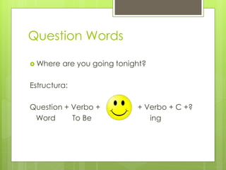 Question Words 
Where are you going tonight? 
Estructura: 
Question + Verbo + + Verbo + C +? 
Word To Be ing  