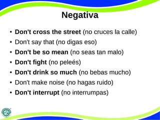 Negativa 
● Don't cross the street (no cruces la calle) 
● Don't say that (no digas eso) 
● Don't be so mean (no seas tan malo) 
● Don't fight (no peleés) 
● Don't drink so much (no bebas mucho) 
● Don't make noise (no hagas ruido) 
● Don't interrupt (no interrumpas) 
 