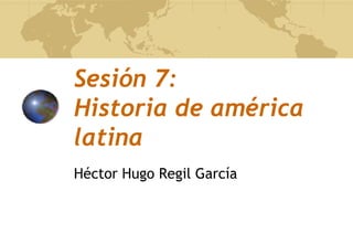 Sesión 7:
Historia de américa
latina
Héctor Hugo Regil García
 