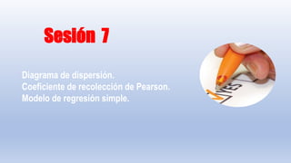 Sesión 7
Diagrama de dispersión.
Coeficiente de recolección de Pearson.
Modelo de regresión simple.
 