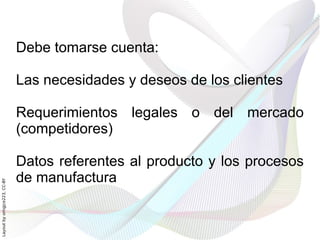 Debe tomarse cuenta:

                              Las necesidades y deseos de los clientes

                              Requerimientos legales o del mercado
                              (competidores)

                              Datos referentes al producto y los procesos
                              de manufactura
Layout by orngjce223, CC-BY
 