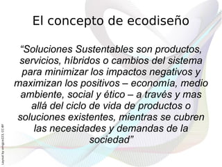 El concepto de ecodiseño

                               “Soluciones Sustentables son productos,
                               servicios, híbridos o cambios del sistema
                                para minimizar los impactos negativos y
                              maximizan los positivos – economía, medio
                               ambiente, social y ético – a través y mas
                                  allá del ciclo de vida de productos o
                              soluciones existentes, mientras se cubren
                                  las necesidades y demandas de la
Layout by orngjce223, CC-BY




                                                 sociedad”
 