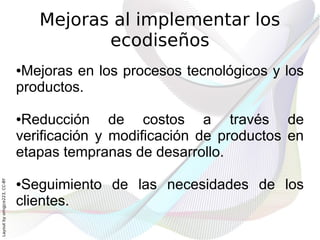 Mejoras al implementar los
                                         ecodiseños
                              ●Mejoras en los procesos tecnológicos y los
                              productos.

                              ●Reducción de costos a través de
                              verificación y modificación de productos en
                              etapas tempranas de desarrollo.

                               Seguimiento de las necesidades de los
Layout by orngjce223, CC-BY




                              ●

                              clientes.
 