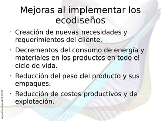 Mejoras al implementar los
                                          ecodiseños
                              •   Creación de nuevas necesidades y
                                  requerimientos del cliente.
                              •   Decrementos del consumo de energía y
                                  materiales en los productos en todo el
                                  ciclo de vida.
                              •   Reducción del peso del producto y sus
                                  empaques.
Layout by orngjce223, CC-BY




                              •   Reducción de costos productivos y de
                                  explotación.
 