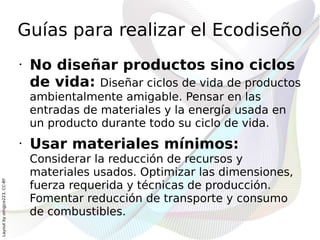 Guías para realizar el Ecodiseño
                              •   No diseñar productos sino ciclos
                                  de vida: Diseñar ciclos de vida de productos
                                  ambientalmente amigable. Pensar en las
                                  entradas de materiales y la energía usada en
                                  un producto durante todo su ciclo de vida.
                              •   Usar materiales mínimos:
                                  Considerar la reducción de recursos y
                                  materiales usados. Optimizar las dimensiones,
Layout by orngjce223, CC-BY




                                  fuerza requerida y técnicas de producción.
                                  Fomentar reducción de transporte y consumo
                                  de combustibles.
 