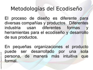 Metodologías del Ecodiseño
                              El proceso de diseño es diferente para
                              diversas compañías y productos. Diferentes
                              industria usan diferentes formas y
                              herramientas para el ecodiseño y desarrollo
                              de sus productos.

                              En pequeñas organizaciones el producto
                              puede ser desarrollado por una sola
Layout by orngjce223, CC-BY




                              persona, de manera más intuitiva que
                              formal.
 