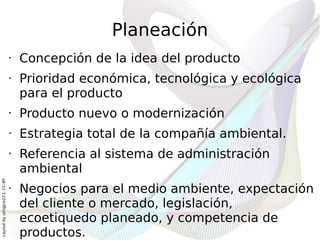 Planeación
                              •   Concepción de la idea del producto
                              •   Prioridad económica, tecnológica y ecológica
                                  para el producto
                              •   Producto nuevo o modernización
                              •   Estrategia total de la compañía ambiental.
                              •   Referencia al sistema de administración
                                  ambiental
Layout by orngjce223, CC-BY




                              •   Negocios para el medio ambiente, expectación
                                  del cliente o mercado, legislación,
                                  ecoetiquedo planeado, y competencia de
                                  productos.
 
