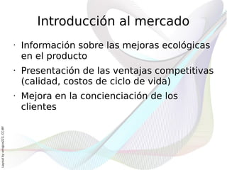 Introducción al mercado
                              •   Información sobre las mejoras ecológicas
                                  en el producto
                              •   Presentación de las ventajas competitivas
                                  (calidad, costos de ciclo de vida)
                              •   Mejora en la concienciación de los
                                  clientes
Layout by orngjce223, CC-BY
 