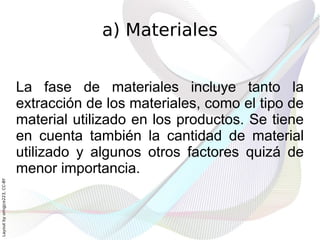 a) Materiales


                              La fase de materiales incluye tanto la
                              extracción de los materiales, como el tipo de
                              material utilizado en los productos. Se tiene
                              en cuenta también la cantidad de material
                              utilizado y algunos otros factores quizá de
                              menor importancia.
Layout by orngjce223, CC-BY
 