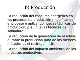 b) Producción
                              •   La reducción del consumo energético en
                                  los procesos de producción (modificando
                                  el proceso o aplicando nuevas técnicas de
                                  producción, p.e., nuevas técnicas de
                                  soldadura).
                              •   La reducción de la generación de residuos
                                  durante la producción (uno de los mejores
                                  métodos es el reciclaje in situ).
Layout by orngjce223, CC-BY




                              •   La reducción del impacto ambiental de los
                                  procesos productivos.
 