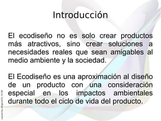 Introducción

                              El ecodiseño no es solo crear productos
                              más atractivos, sino crear soluciones a
                              necesidades reales que sean amigables al
                              medio ambiente y la sociedad.

                              El Ecodiseño es una aproximación al diseño
                              de un producto con una consideración
                              especial en los impactos ambientales
Layout by orngjce223, CC-BY




                              durante todo el ciclo de vida del producto.
 