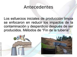 Antecedentes

                              Los esfuerzos iniciales de producción limpia
                              se enfocaron en reducir los impactos de la
                              contaminación y desperdicio después de ser
                              producidos. Métodos de “Fin de la tubería”.
Layout by orngjce223, CC-BY
 