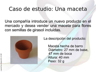 Caso de estudio: Una maceta

                              Una compañía introduce un nuevo producto en el
                              mercado y desea vender una maceta para flores
                              con semillas de girasol incluidas.

                                                  La descripción del producto:

                                                     Maceta hecha de barro
                                                     Diámetro: 27 mm de base,
                                                     47 mm de boca
Layout by orngjce223, CC-BY




                                                     Altura: 40 mm
                                                     Peso: 32 g
 