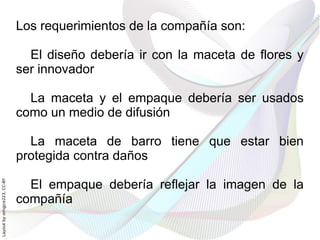 Los requerimientos de la compañía son:

                                El diseño debería ir con la maceta de flores y
                              ser innovador

                                La maceta y el empaque debería ser usados
                              como un medio de difusión

                                La maceta de barro tiene que estar bien
                              protegida contra daños

                                El empaque debería reflejar la imagen de la
Layout by orngjce223, CC-BY




                              compañía
 