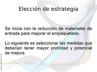 Elección de estrategia


                              Se inicia con la reducción de materiales de
                              entrada para mejorar el empaquetado.

                              Lo siguiente es seleccionar las medidas que
                              deberían tener mayor prioridad y potencial
                              de mejora.
Layout by orngjce223, CC-BY
 