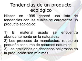 Tendencias de un producto
                                         ecológico
                              Nissen en 1995 generó una lista de
                              tendencias con las cuales se caracteriza un
                              producto ecológico:

                              1) El material usado se encuentra
                              abundantemente en la naturaleza
                              2) Los procesos de manufactura requieren
                              pequeño consumo de recursos naturales
Layout by orngjce223, CC-BY




                              3) Las emisiones de desechos peligrosos en
                              la producción son mínimas
 
