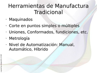 Herramientas de Manufactura
                                          Tradicional
                              •   Maquinados
                              •   Corte en puntos simples o múltiples
                              •   Uniones, Conformados, fundiciones, etc.
                              •   Metrología
                              •   Nivel de Automatización: Manual,
                                  Automático, Híbrido
Layout by orngjce223, CC-BY
 