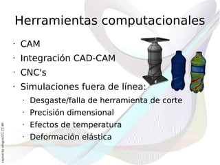 Herramientas computacionales
                              •   CAM
                              •   Integración CAD-CAM
                              •   CNC's
                              •   Simulaciones fuera de línea:
                                  •   Desgaste/falla de herramienta de corte
                                  •   Precisión dimensional
                                  •   Efectos de temperatura
Layout by orngjce223, CC-BY




                                  •   Deformación elástica
 