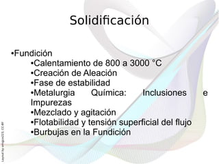 Solidificación

                              Fundición
                              ●

                                 ●Calentamiento de 800 a 3000 °C

                                 ●Creación de Aleación

                                 ●Fase de estabilidad

                                 ●Metalurgia      Química:     Inclusiones       e
                                 Impurezas
                                 ●Mezclado y agitación

                                 ●Flotabilidad y tensión superficial del flujo
Layout by orngjce223, CC-BY




                                 ●Burbujas en la Fundición
 