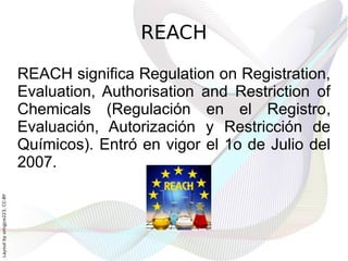 REACH

                              REACH significa Regulation on Registration,
                              Evaluation, Authorisation and Restriction of
                              Chemicals (Regulación en el Registro,
                              Evaluación, Autorización y Restricción de
                              Químicos). Entró en vigor el 1o de Julio del
                              2007.
Layout by orngjce223, CC-BY
 