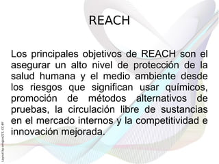 REACH

                              Los principales objetivos de REACH son el
                              asegurar un alto nivel de protección de la
                              salud humana y el medio ambiente desde
                              los riesgos que significan usar químicos,
                              promoción de métodos alternativos de
                              pruebas, la circulación libre de sustancias
                              en el mercado internos y la competitividad e
Layout by orngjce223, CC-BY




                              innovación mejorada.
 