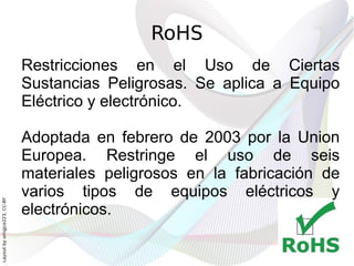 RoHS
                              Restricciones en el Uso de Ciertas
                              Sustancias Peligrosas. Se aplica a Equipo
                              Eléctrico y electrónico.

                              Adoptada en febrero de 2003 por la Union
                              Europea. Restringe el uso de seis
                              materiales peligrosos en la fabricación de
                              varios tipos de equipos eléctricos y
Layout by orngjce223, CC-BY




                              electrónicos.
 