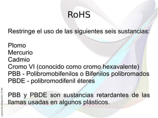 RoHS
                              Restringe el uso de las siguientes seis sustancias:

                              Plomo
                              Mercurio
                              Cadmio
                              Cromo VI (conocido como cromo hexavalente)
                              PBB - Polibromobifenilos o Bifenilos polibromados
                              PBDE - polibromodifenil éteres
Layout by orngjce223, CC-BY




                              PBB y PBDE son sustancias retardantes de las
                              llamas usadas en algunos plásticos.
 