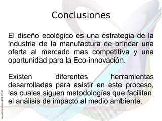 Conclusiones

                              El diseño ecológico es una estrategia de la
                              industria de la manufactura de brindar una
                              oferta al mercado mas competitiva y una
                              oportunidad para la Eco-innovación.

                              Existen         diferentes      herramientas
                              desarrolladas para asistir en este proceso,
                              las cuales siguen metodologías que facilitan
Layout by orngjce223, CC-BY




                              el análisis de impacto al medio ambiente.
 