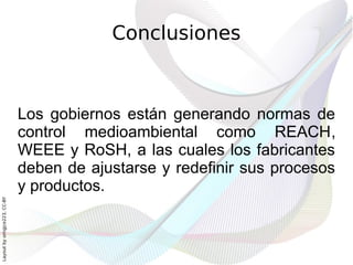 Conclusiones



                              Los gobiernos están generando normas de
                              control medioambiental como REACH,
                              WEEE y RoSH, a las cuales los fabricantes
                              deben de ajustarse y redefinir sus procesos
                              y productos.
Layout by orngjce223, CC-BY
 