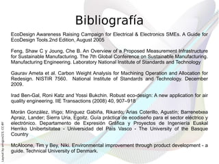 Bibliografía
                              EcoDesign Awareness Raising Campaign for Electrical & Electronics SMEs. A Guide for
                              EcoDesign Tools.2nd Edition, August 2005

                              Feng, Shaw C y Joung, Che B. An Overview of a Proposed Measurement Infrastructure
                              for Sustainable Manufacturing. The 7th Global Conference on Sustainable Manufacturing.
                              Manufacturing Engineering. Laboratory National Institute of Standards and Technology

                              Gaurav Ameta et al. Carbon Weight Analysis for Machining Operation and Allocation for
                              Redesign. NISTIR 7560. National Institute of Standards and Technology. December
                              2009.

                              Irad Ben-Gal, Roni Katz and Yossi Bukchin. Robust eco-design: A new application for air
                              quality engineering. IIE Transactions (2008) 40, 907–918

                              Morán González, Iñigo; Mínguez Gabiña, Rikardo; Arias Coterillo, Agustín; Barrenetxea
                              Apraiz, Lander; Sierra Uria, Egoitz. Guía práctica de ecodiseño para el sector eléctrico y
                              electrónico. Departamento de Expresión Gráfica y Proyectos de Ingeniería Euskal
Layout by orngjce223, CC-BY




                              Herriko Unibertsitatea - Universidad del País Vasco - The University of the Basque
                              Country

                              McAloone, Tim y Bey, Niki. Environmental improvement through product development - a
                              guide. Technical University of Denmark.
 
