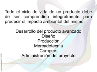 Todo el ciclo de vida de un producto debe
                              de ser comprendido integralmente para
                              predecir el impacto ambiental del mismo:

                                   Desarrollo del producto avanzado
                                                Diseño
                                              Producción
                                            Mercadotecnia
                                               Compras
                                     Administración del proyecto
Layout by orngjce223, CC-BY
 
