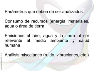 Parámetros que deben de ser analizados:

                              Consumo de recursos (energía, materiales,
                              agua o área de tierra.

                              Emisiones al aire, agua y la tierra al ser
                              relevante al medio ambiente y salud
                              humana

                              Análisis misceláneo (ruido, vibraciones, etc.)
Layout by orngjce223, CC-BY
 