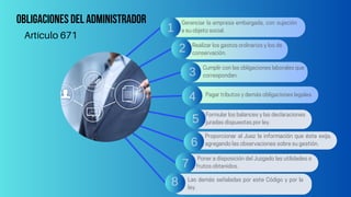Obligaciones del administrador Gerenciar la empresa embargada, con sujeción
a su objeto social.
Realizar los gastos ordinarios y los de
conservación.
Cumplir con las obligaciones laborales que
correspondan.
Pagar tributos y demás obligaciones legales.
Formular los balances y las declaraciones
juradas dispuestas por ley.
Proporcionar al Juez la información que éste exija,
agregando las observaciones sobre su gestión.
Poner a disposición del Juzgado las utilidades o
frutos obtenidos.
Las demás señaladas por este Código y por la
ley.
Artículo 671
1
2
3
4
5
6
7
8
 
