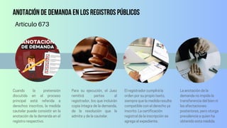 Anotación de demanda en los Registros Públicos
Cuando la pretensión
discutida en el proceso
principal está referida a
derechos inscritos, la medida
cautelar puede consistir en la
anotación de la demanda en el
registro respectivo.
Para su ejecución, el Juez
remitirá partes al
registrador, los que incluirán
copia íntegra de la demanda,
de la resolución que la
admite y de la cautelar.
El registrador cumplirá la
orden por su propio texto,
siempre que la medida resulte
compatible con el derecho ya
inscrito. La certificación
registral de la inscripción se
agrega al expediente.
Artículo 673
La anotación de la
demanda no impide la
transferencia del bien ni
las afectaciones
posteriores, pero otorga
prevalencia a quien ha
obtenido esta medida.
 