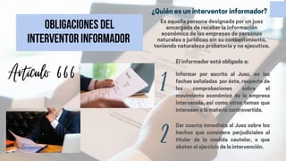 Obligaciones del
interventor informador
1
2
Informar por escrito al Juez, en las
fechas señaladas por éste, respecto de
las comprobaciones sobre el
movimiento económico de la empresa
intervenida, así como otros temas que
interesen a la materia controvertida.
Dar cuenta inmediata al Juez sobre los
hechos que considere perjudiciales al
titular de la medida cautelar, o que
obsten el ejercicio de la intervención.
El informador está obligado a:
Artículo 666
¿Quién es un interventor informador?
Es aquella persona designada por un juez
encargada de recabar la información
económica de las empresas de personas
naturales o jurídicas sin su consentimiento,
teniendo naturaleza probatoria y no ejecutiva.
 