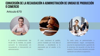 Conversión de la recaudación a administración de unidad de producción
o comercio
Artículo 670
A pedido fundamentado del
titular de la medida, se puede
convertir la intervención en
recaudación a intervención en
administración.
El Juez resolverá el pedido,
previo traslado por tres días al
afectado y atendiendo a lo
expresado por el veedor, si lo
hubiera.
En este caso, el administrador o
administradores según corresponda,
asumen la representación y gestión de
la empresa, de acuerdo a la ley de la
materia. Contra esta decisión procede
apelación con efecto suspensivo.
 