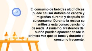 El consumo de bebidas alcohólicas
puede causar dolores de cabeza y
migrañas durante y después de
su consumo. Durante la resaca se
manifiesta esta consecuencia no
deseada. Asimismo, trastornos del
sueño pueden aparecer desde la
primera vez que se toma y durante el
consumo frecuente.
 