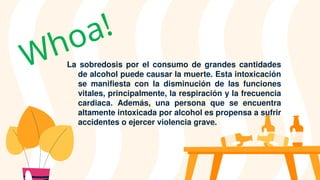 La sobredosis por el consumo de grandes cantidades
de alcohol puede causar la muerte. Esta intoxicación
se manifiesta con la disminución de las funciones
vitales, principalmente, la respiración y la frecuencia
cardiaca. Además, una persona que se encuentra
altamente intoxicada por alcohol es propensa a sufrir
accidentes o ejercer violencia grave.
Whoa!
 