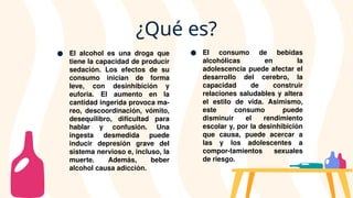 ● El alcohol es una droga que
tiene la capacidad de producir
sedación. Los efectos de su
consumo inician de forma
leve, con desinhibición y
euforia. El aumento en la
cantidad ingerida provoca ma-
reo, descoordinación, vómito,
desequilibro, dificultad para
hablar y confusión. Una
ingesta desmedida puede
inducir depresión grave del
sistema nervioso e, incluso, la
muerte. Además, beber
alcohol causa adicción.
● El consumo de bebidas
alcohólicas en la
adolescencia puede afectar el
desarrollo del cerebro, la
capacidad de construir
relaciones saludables y altera
el estilo de vida. Asimismo,
este consumo puede
disminuir el rendimiento
escolar y, por la desinhibición
que causa, puede acercar a
las y los adolescentes a
compor-tamientos sexuales
de riesgo.
¿Qué es?
 