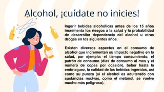 Alcohol, ¡cuídate no inicies!
Ingerir bebidas alcohólicas antes de los 15 años
incrementa los riesgos a la salud y la probabilidad
de desarrollar dependencia del alcohol u otras
drogas en los siguientes años.
Existen diversos aspectos en el consumo de
alcohol que incrementan su impacto negativo en la
salud, por ejemplo: el tiempo consumiendo, el
patrón de consumo (días de consumo al mes y el
número de copas por ocasión), beber hasta la
embriaguez, la calidad de las bebidas ingeridas, así
como su pureza (si el alcohol es adulterado con
sustancias nocivas, como el metanol, se vuelve
mucho más peligroso).
 