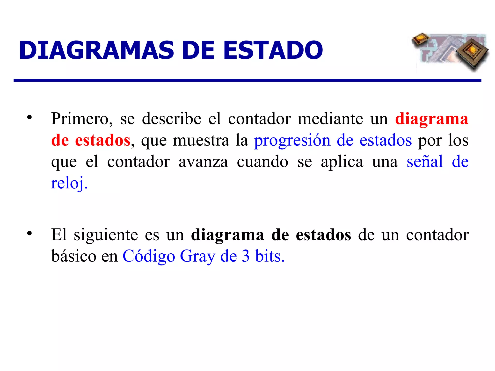DIAGRAMAS DE ESTADO Primero, se describe el contador mediante un  diagrama de estados , que muestra la  progresión de estados  por los que el contador avanza cuando se aplica una  señal de reloj. El siguiente es un  diagrama de estados  de un contador básico en  Código Gray de 3 bits. 