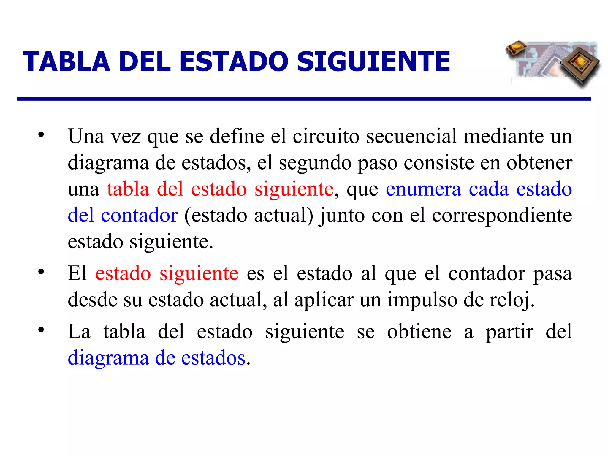 TABLA DEL ESTADO SIGUIENTE Una vez que se define el circuito secuencial mediante un diagrama de estados, el segundo paso consiste en obtener una  tabla del estado siguiente , que  enumera cada estado del contador  (estado actual) junto con el correspondiente estado siguiente. El  estado siguiente  es el estado al que el contador pasa desde su estado actual, al aplicar un impulso de reloj. La tabla del estado siguiente se obtiene a partir del  diagrama de estados . 