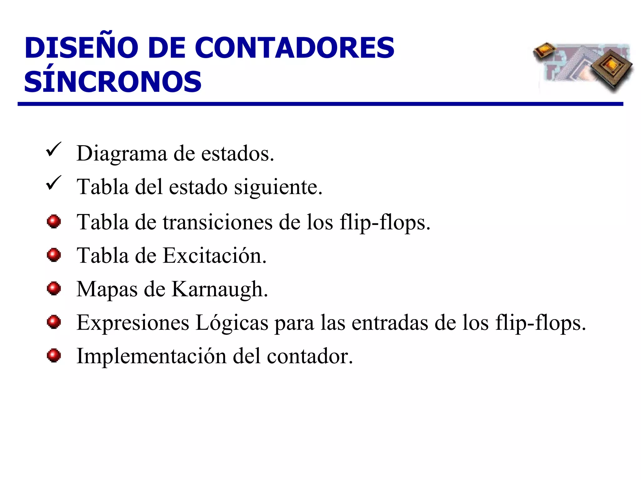 DISEÑO DE CONTADORES SÍNCRONOS Tabla de transiciones de los flip-flops. Tabla de Excitación. Mapas de Karnaugh. Expresiones Lógicas para las entradas de los flip-flops. Implementación del contador. Diagrama de estados. Tabla del estado siguiente. 