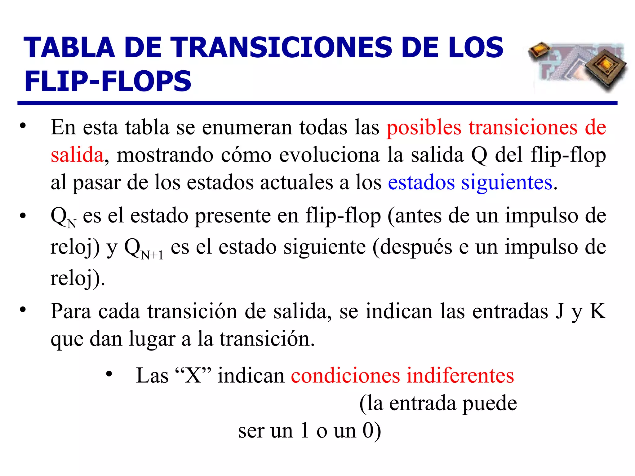 TABLA DE TRANSICIONES DE LOS FLIP-FLOPS En esta tabla se enumeran todas las  posibles transiciones   de salida , mostrando cómo evoluciona la salida Q del flip-flop al pasar de los estados actuales a los  estados siguientes . Q N  es el estado presente en flip-flop (antes de un impulso de reloj) y Q N+1  es el estado siguiente (después e un impulso de reloj). Para cada transición de salida, se indican las entradas J y K que dan lugar a la transición.  Las “X” indican  condiciones indiferentes   (la entrada puede ser un 1 o un 0)  