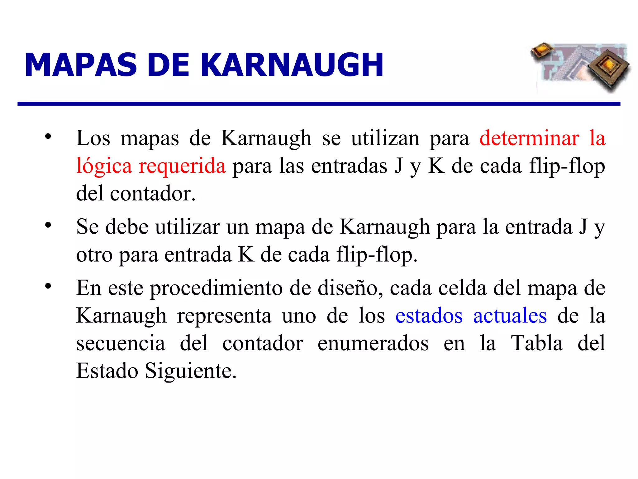 MAPAS DE KARNAUGH Los mapas de Karnaugh se utilizan para  determinar la lógica requerida  para las entradas J y K de cada flip-flop del contador. Se debe utilizar un mapa de Karnaugh para la entrada J y otro para entrada K de cada flip-flop. En este procedimiento de diseño, cada celda del mapa de Karnaugh representa uno de los  estados actuales  de la secuencia del contador enumerados en la Tabla del Estado Siguiente. 
