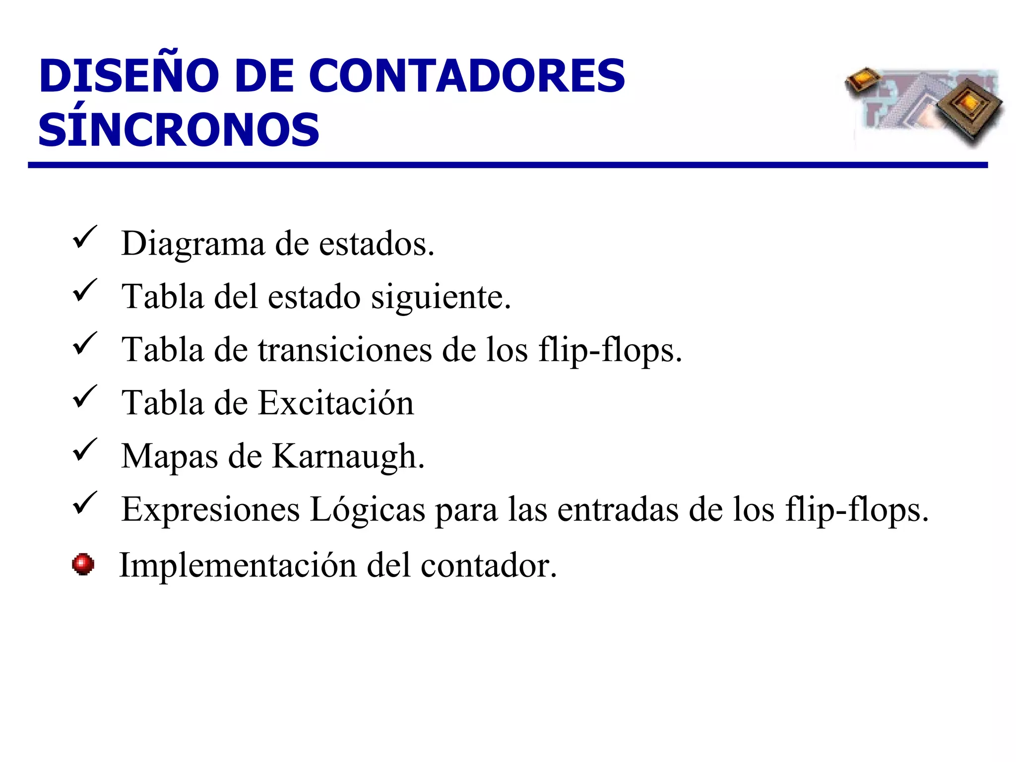 DISEÑO DE CONTADORES SÍNCRONOS Diagrama de estados. Tabla del estado siguiente.  Tabla de transiciones de los flip-flops.  Tabla de Excitación Mapas de Karnaugh.  Expresiones Lógicas para las entradas de los flip-flops. Implementación del contador. 